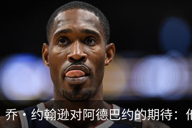 乔·约翰逊对阿德巴约的期待：他必须毫不犹豫地出手